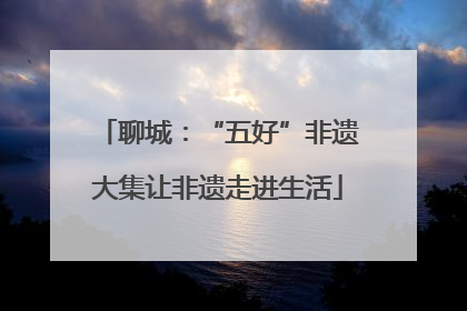 聊城：“五好”非遗大集让非遗走进生活