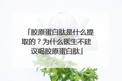 胶原蛋白肽是什么提取的？为什么医生不建议喝胶原蛋白肽