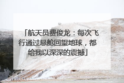 航天员费俊龙：每次飞行通过悬舱回望地球，都给我以深深的震撼