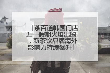 茶百道韩国门店五一假期火爆出圈，新茶饮品牌海外影响力持续攀升