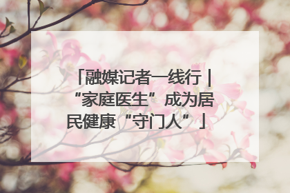 融媒记者一线行｜“家庭医生”成为居民健康“守门人”