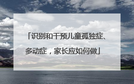 识别和干预儿童孤独症、多动症，家长应如何做