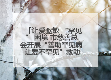让爱驱散 “罕见” 困境 市慈善总会开展“善助罕见病 让爱不罕见”救助慰问活动