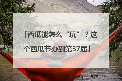 西瓜能怎么“玩”？这个西瓜节办到第37届