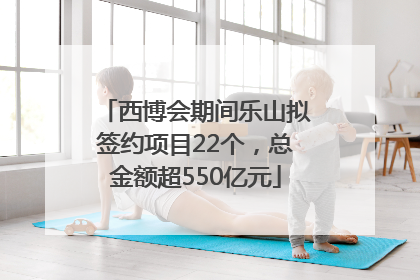 西博会期间乐山拟签约项目22个，总金额超550亿元