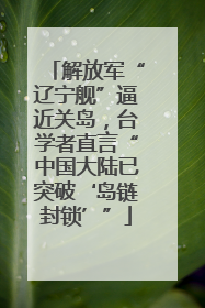 解放军“辽宁舰”逼近关岛，台学者直言“中国大陆已突破‘岛链封锁’”