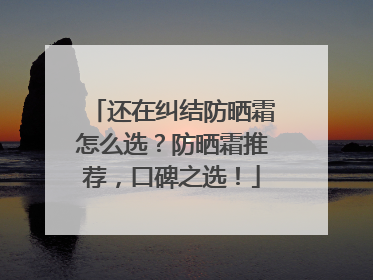 还在纠结防晒霜怎么选？防晒霜推荐，口碑之选！