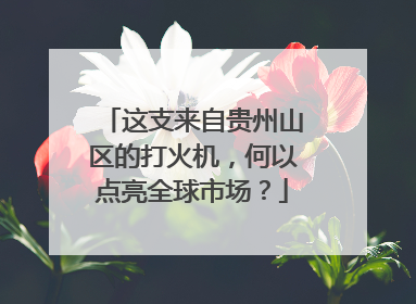 这支来自贵州山区的打火机，何以点亮全球市场？