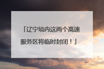 辽宁境内这两个高速服务区将临时封闭！