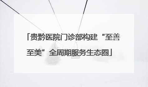 贵黔医院门诊部构建“至善至美”全周期服务生态圈