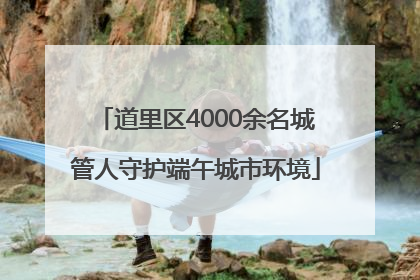 道里区4000余名城管人守护端午城市环境