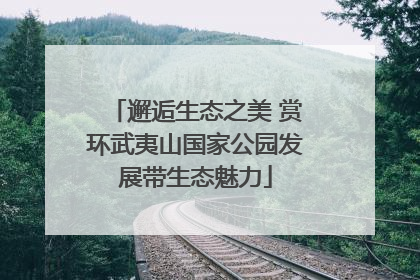 邂逅生态之美 赏环武夷山国家公园发展带生态魅力