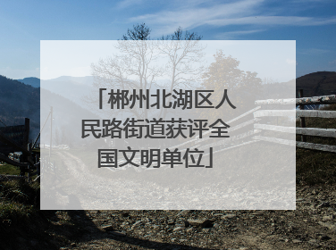 郴州北湖区人民路街道获评全国文明单位