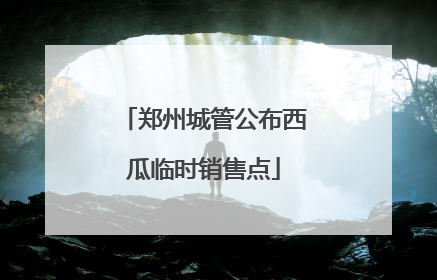 郑州城管公布西瓜临时销售点