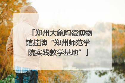 郑州大象陶瓷博物馆挂牌“郑州师范学院实践教学基地”