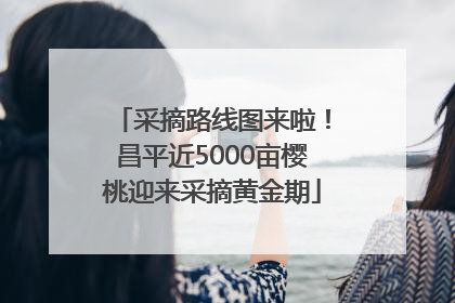 采摘路线图来啦！昌平近5000亩樱桃迎来采摘黄金期