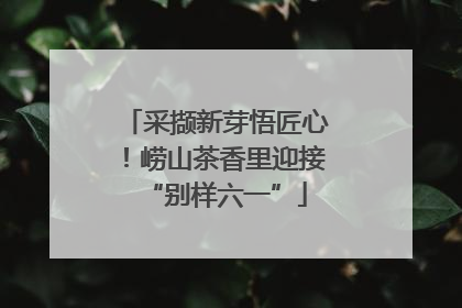 采撷新芽悟匠心！崂山茶香里迎接“别样六一”