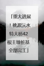 重大进展！桃源沅水特大桥42根主墩桩基全部完工