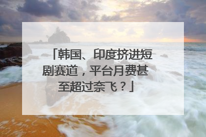 韩国、印度挤进短剧赛道，平台月费甚至超过奈飞？