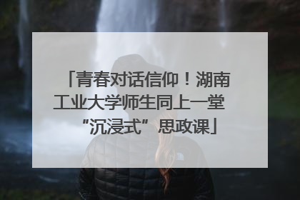 青春对话信仰！湖南工业大学师生同上一堂“沉浸式”思政课