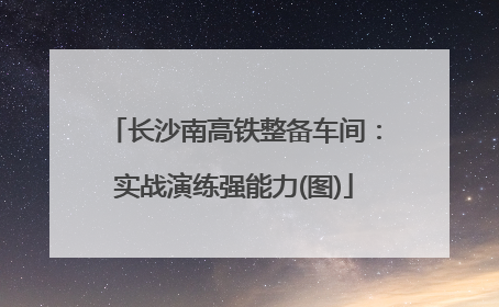 长沙南高铁整备车间：实战演练强能力(图)