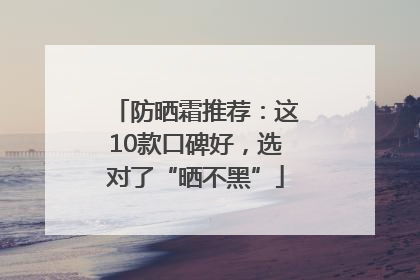 防晒霜推荐：这10款口碑好，选对了“晒不黑”