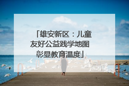 雄安新区：儿童友好公益践学地图彰显教育温度