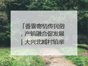 香囊寄情传民俗，产镇融合促发展｜大兴北臧村镇举办端午主题活动