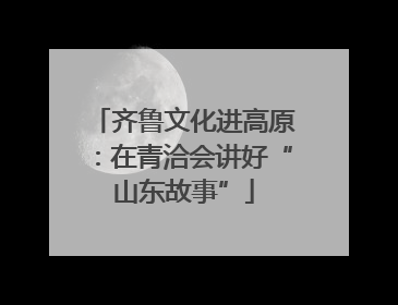 齐鲁文化进高原：在青洽会讲好“山东故事”