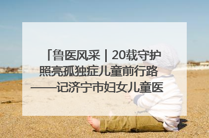 鲁医风采｜20载守护 照亮孤独症儿童前行路——记济宁市妇女儿童医院儿童康复中心主任、副主任技师赵淑珍