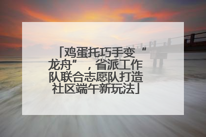 鸡蛋托巧手变“龙舟”，省派工作队联合志愿队打造社区端午新玩法