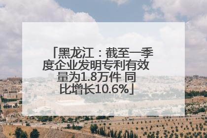 黑龙江：截至一季度企业发明专利有效量为1.8万件 同比增长10.6%