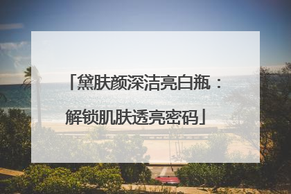 黛肤颜深洁亮白瓶：解锁肌肤透亮密码