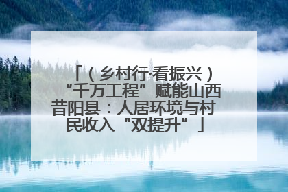 （乡村行·看振兴）“千万工程”赋能山西昔阳县：人居环境与村民收入“双提升”