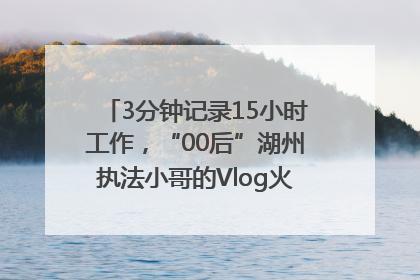 3分钟记录15小时工作，“00后”湖州执法小哥的Vlog火了，还被网友点赞