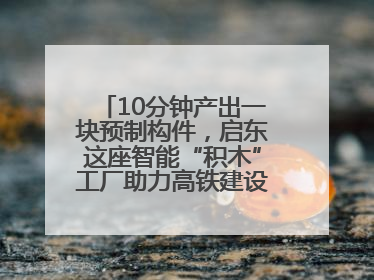 10分钟产出一块预制构件，启东这座智能“积木”工厂助力高铁建设再提速