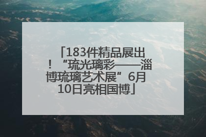 183件精品展出！“琉光璃彩——淄博琉璃艺术展”6月10日亮相国博