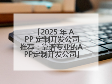 2025 年 APP 定制开发公司推荐：靠谱专业的APP定制开发公司