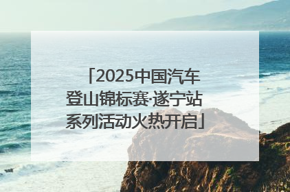 2025中国汽车登山锦标赛·遂宁站系列活动火热开启