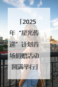 2025年“星光传递”计划首场捐赠活动圆满举行