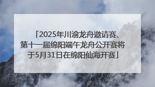2025年川渝龙舟邀请赛、第十一届绵阳端午龙舟公开赛将于5月31日在绵阳仙海开赛