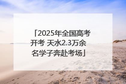 2025年全国高考开考 天水2.3万余名学子奔赴考场