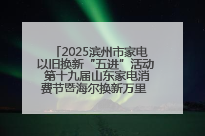 2025滨州市家电以旧换新“五进”活动 第十九届山东家电消费节暨海尔换新万里 行山东站全面启动