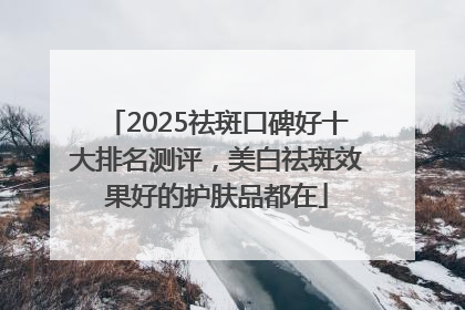 2025祛斑口碑好十大排名测评，美白祛斑效果好的护肤品都在