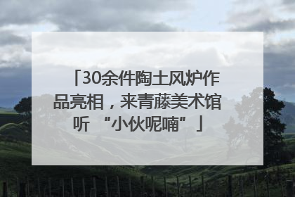 30余件陶土风炉作品亮相，来青藤美术馆听 “小伙呢喃”