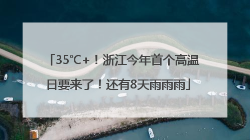 35℃+！浙江今年首个高温日要来了！还有8天雨雨雨