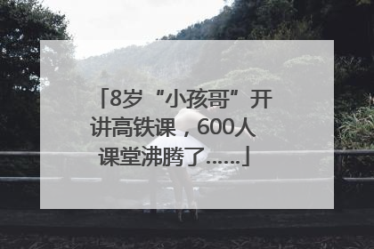 8岁“小孩哥”开讲高铁课，600人课堂沸腾了……