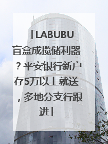LABUBU盲盒成揽储利器？平安银行新户存5万以上就送，多地分支行跟进